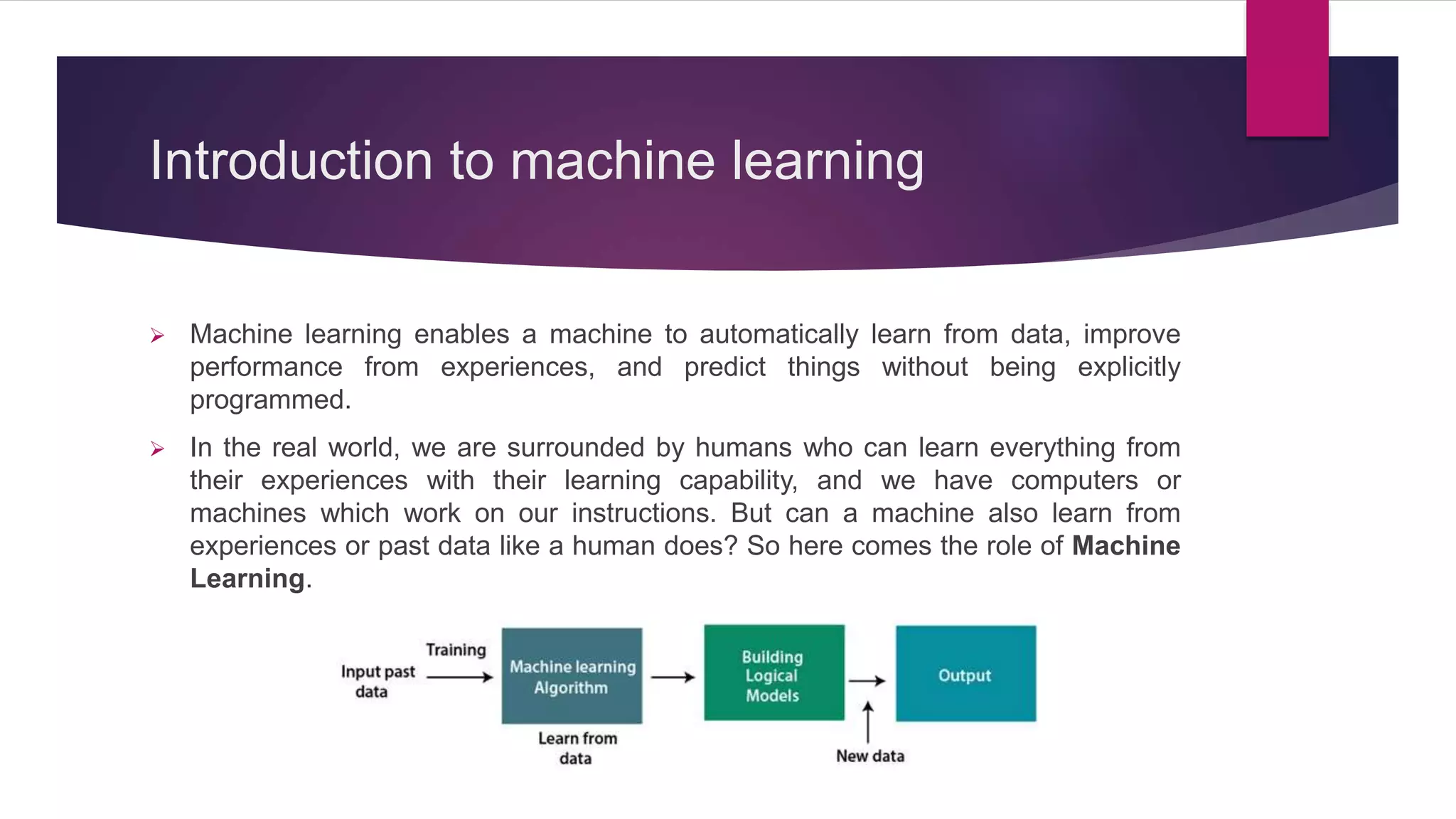 Introduction to machine learning
 Machine learning enables a machine to automatically learn from data, improve
performance from experiences, and predict things without being explicitly
programmed.
 In the real world, we are surrounded by humans who can learn everything from
their experiences with their learning capability, and we have computers or
machines which work on our instructions. But can a machine also learn from
experiences or past data like a human does? So here comes the role of Machine
Learning.
 
