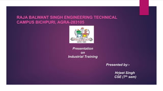 Presentation
on
Industrial Training
Presented by:-
Hrjeet Singh
CSE (7th sem)
RAJA BALWANT SINGH ENGINEERING TECHNICAL
CAMPUS BICHPURI, AGRA-283105
 