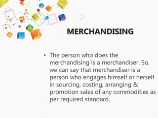 MERCHANDISING
• The person who does the
merchandising is a merchandiser. So,
we can say that merchandiser is a
person who engages himself or herself
in sourcing, costing, arranging &
promotion sales of any commodities as
per required standard.
 