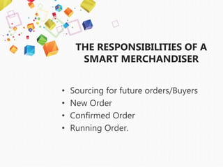 THE RESPONSIBILITIES OF A
SMART MERCHANDISER
• Sourcing for future orders/Buyers
• New Order
• Confirmed Order
• Running Order.
 