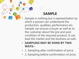 SAMPLE
• Sample is nothing but a representation by
which a person can understand the
production, qualities, performance etc.
Sample can ensure a buyer as well as to
the customer about the pre and post
condition of the required product. It can
lead the market and the business as well.
• SAMPLING MAY BE DONE BY TWO
WAYS:-
• 1. Sampling after confirmation of price.
• 2. Sampling before confirmation of price.
 