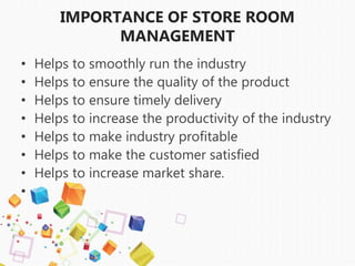IMPORTANCE OF STORE ROOM
MANAGEMENT
• Helps to smoothly run the industry
• Helps to ensure the quality of the product
• Helps to ensure timely delivery
• Helps to increase the productivity of the industry
• Helps to make industry profitable
• Helps to make the customer satisfied
• Helps to increase market share.
•
 