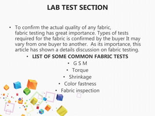 LAB TEST SECTION
• To confirm the actual quality of any fabric,
fabric testing has great importance. Types of tests
required for the fabric is confirmed by the buyer It may
vary from one buyer to another. As its importance, this
article has shown a details discussion on fabric testing.
• LIST OF SOME COMMON FABRIC TESTS
• G S M
• Torque
• Shrinkage
• Color fastness
• Fabric inspection
 