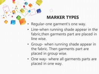 MARKER TYPES
• Regular-one garment’s one way.
• Line-when running shade appear in the
fabric,then garments part are placed in
line wise.
• Group- when running shade appear in
the fabric. Then garments part are
placed in group wise.
• One way- where all garments parts are
placed in one way.
 