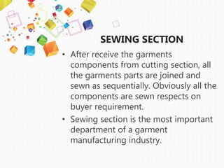 SEWING SECTION
• After receive the garments
components from cutting section, all
the garments parts are joined and
sewn as sequentially. Obviously all the
components are sewn respects on
buyer requirement.
• Sewing section is the most important
department of a garment
manufacturing industry.
 