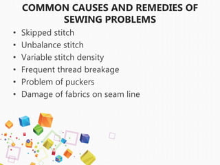 COMMON CAUSES AND REMEDIES OF
SEWING PROBLEMS
• Skipped stitch
• Unbalance stitch
• Variable stitch density
• Frequent thread breakage
• Problem of puckers
• Damage of fabrics on seam line
 