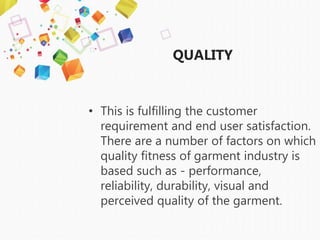 QUALITY
• This is fulfilling the customer
requirement and end user satisfaction.
There are a number of factors on which
quality fitness of garment industry is
based such as - performance,
reliability, durability, visual and
perceived quality of the garment.
 