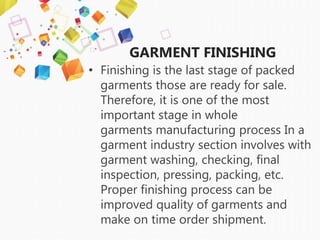 GARMENT FINISHING
• Finishing is the last stage of packed
garments those are ready for sale.
Therefore, it is one of the most
important stage in whole
garments manufacturing process In a
garment industry section involves with
garment washing, checking, final
inspection, pressing, packing, etc.
Proper finishing process can be
improved quality of garments and
make on time order shipment.
 