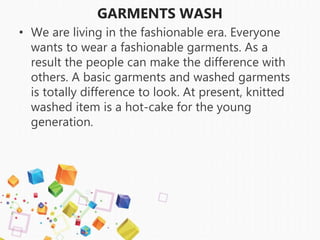 GARMENTS WASH
• We are living in the fashionable era. Everyone
wants to wear a fashionable garments. As a
result the people can make the difference with
others. A basic garments and washed garments
is totally difference to look. At present, knitted
washed item is a hot-cake for the young
generation.
 