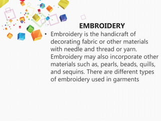 EMBROIDERY
• Embroidery is the handicraft of
decorating fabric or other materials
with needle and thread or yarn.
Embroidery may also incorporate other
materials such as, pearls, beads, quills,
and sequins. There are different types
of embroidery used in garments
 