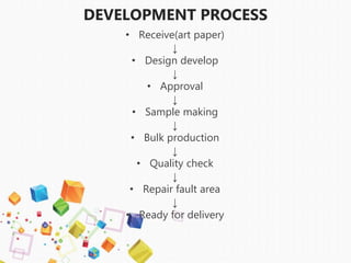 DEVELOPMENT PROCESS
• Receive(art paper)
↓
• Design develop
↓
• Approval
↓
• Sample making
↓
• Bulk production
↓
• Quality check
↓
• Repair fault area
↓
• Ready for delivery
 