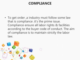 COMPLIANCE
• To get order ,a industry must follow some law
that is compliance .it’s the prime issue.
Compliance ensure all labor rights & facilities
according to the buyer code of conduct. The aim
of compliance is to maintain strictly the labor
law.
 
