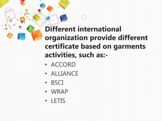 Different international
organization provide different
certificate based on garments
activities, such as:-
• ACCORD
• ALLIANCE
• BSCI
• WRAP
• LETIS
 