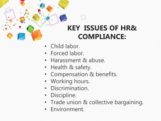 KEY ISSUES OF HR&
COMPLIANCE:
• Child labor.
• Forced labor.
• Harassment & abuse.
• Health & safety.
• Compensation & benefits.
• Working hours.
• Discrimination.
• Discipline.
• Trade union & collective bargaining.
• Environment.
 