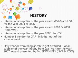 HISTORY
• International supplier of the year award: Wal-Mart (USA)
for the year 2004 & 2006.
• International supplier of the year award: 2007 & 2008
(from WM).
• International supplier of the year 2006 , for CSI .
• Number 1 vendor for GAP , in knits , out of the
subcontinent .
• Only vendor from Bangladesh to get Awarded Global
supplier of the year Trophy from Wal-Mart for the year
2007. Award presented by Mr. EDWIN KEY ( SVP & COO).
 