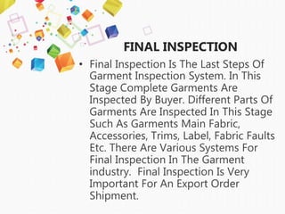 FINAL INSPECTION
• Final Inspection Is The Last Steps Of
Garment Inspection System. In This
Stage Complete Garments Are
Inspected By Buyer. Different Parts Of
Garments Are Inspected In This Stage
Such As Garments Main Fabric,
Accessories, Trims, Label, Fabric Faults
Etc. There Are Various Systems For
Final Inspection In The Garment
industry. Final Inspection Is Very
Important For An Export Order
Shipment.
 