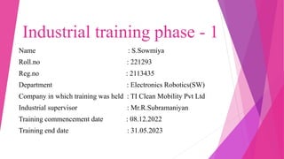 Industrial training phase - 1
Name : S.Sowmiya
Roll.no : 221293
Reg.no : 2113435
Department : Electronics Robotics(SW)
Company in which training was held : TI Clean Mobility Pvt Ltd
Industrial supervisor : Mr.R.Subramaniyan
Training commencement date : 08.12.2022
Training end date : 31.05.2023
 