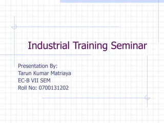 Presentation By: Tarun Kumar Matriaya EC-B VII SEM Roll No: 0700131202 Industrial Training Seminar 