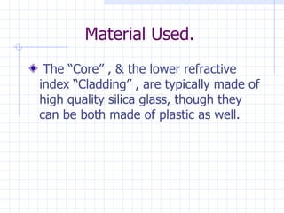 Material Used. The “Core” , & the lower refractive index “Cladding” , are typically made of high quality silica glass, though they can be both made of plastic as well. 