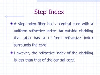 Step-Index A step-index fiber has a central core with a uniform refractive index. An outside cladding that also has a uniform refractive index surrounds the core;  However, the refractive index of the cladding is less than that of the central core.  