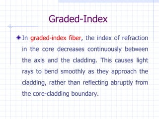 Graded-Index In  graded-index fiber , the index of refraction in the core decreases continuously between the axis and the cladding. This causes light rays to bend smoothly as they approach the cladding, rather than reflecting abruptly from the core-cladding boundary. 
