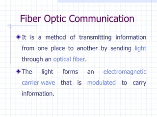 Fiber Optic Communication It is a method of transmitting information from one place to another by sending  light  through an  optical fiber .  The light forms an  electromagnetic   carrier wave  that is  modulated  to carry information. 