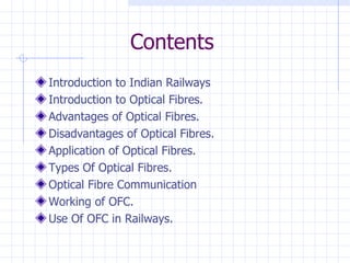 Contents Introduction to Indian Railways Introduction to Optical Fibres. Advantages of Optical Fibres. Disadvantages of Optical Fibres. Application of Optical Fibres. Types Of Optical Fibres. Optical Fibre Communication Working of OFC. Use Of OFC in Railways. 