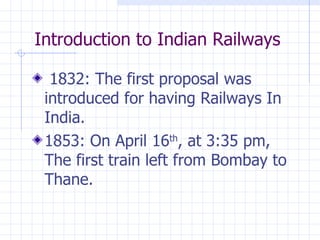 Introduction to Indian Railways 1832: The first proposal was introduced for having Railways In India. 1853: On April 16 th , at 3:35 pm, The first train left from Bombay to Thane. 