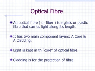 Optical Fibre An optical fibre ( or fiber ) is a glass or plastic fibre that carries light along it’s length. It has two main component layers: A Core & A Cladding. Light is kept in th “core” of optical fibre. Cladding is for the protection of fibre. 
