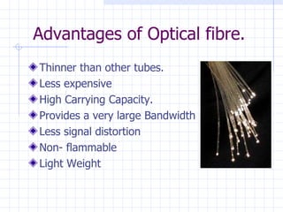 Advantages of Optical fibre. Thinner than other tubes. Less expensive High Carrying Capacity. Provides a very large Bandwidth Less signal distortion Non- flammable Light Weight 