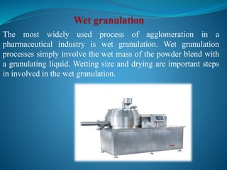 The most widely used process of agglomeration in a
pharmaceutical industry is wet granulation. Wet granulation
processes simply involve the wet mass of the powder blend with
a granulating liquid. Wetting size and drying are important steps
in involved in the wet granulation.
 
