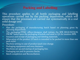 This procedure applies to all bottle packaging and labelling
operations carried out by the packing department, which will
ensure that the processes are carried out systematically in a oral
solid dosage unit.
Procedure-
 Plan the packaging of manufacturing batch based on planning given by
planning department.
 The packaging/PPMC officer/designee shall initiate the BPR REQUISITION
FROM” based upon the packaging schedule and send to QA for issuance BPR.
 Issuance and receipt of packaging and labeling materials.
 Bifurcation of the product (If batch is intended to be packed in more than one
pack style)
 Machine setting in case of product/pack size change.
 Packaging equipment and area clearance.
 Machines set up and startup of packaging line.
 Packaging run and In-process checks.
 Batch completion and Reconciliation.
 
