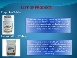 Ibuprofen Tablet
Benazepril Hcl Tablet
Use:-ibuprofen 400mg tablet is a pain-relieving
medicine. It is used to treat many conditions such as
headache, fever, period pain, toothache, colds and
mild arthritis. It is also a common ingredient in
many cold and flu remedies.
Use:-Benazepril is used to treat high blood pressure
(hypertension). Lowering high blood pressure help
prevent strokes, heart attacks, and kidney problems.
Benazepril is an ACE inhibitor and works by
relaxing blood vessels so that can blood can flow
more easily
 