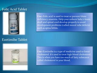 Folic Acid Tablet
Ezetimibe Tablet
Use:-Folic acid is used to treat or prevent folate
deficiency anaemia. Help your unborn baby’s brain,
skull and spinal cord develop properly to avoid
development problems (called neural tube defects)
such as spina bifida.
Use:-Ezetimibe is a type of medicine used to lower
cholesterol. It’s used to treat high blood cholesterol.
This is when you have too much of fatty substance
called cholesterol in your blood.
 