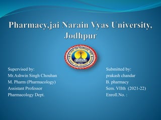 Supervised by: Submitted by:
Mr.Ashwin Singh Chouhan prakash chandar
M. Pharm (Pharmacology) B. pharmacy
Assistant Professor Sem. VIIth (2021-22)
Pharmacology Dept. Enroll.No. :
 
