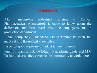 After, undergoing industrial training at Amneal
Pharmaceutical Ahmedabad. I, came to know about the
dedication and hard work that the employees put in
production department.
I had completely understand the difference between the
practical and theoretical knowledge.
I also got good exposure of industrial environment.
Finally I want to acknowledge my academic guide and MR.
Tushar thakar as they gave me the opportunity to work there.
 