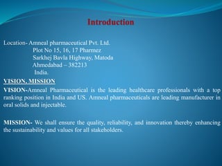 Location- Amneal pharmaceutical Pvt. Ltd.
Plot No 15, 16, 17 Pharmez
Sarkhej Bavla Highway, Matoda
Ahmedabad – 382213
India.
VISION, MISSION
VISION-Amneal Pharmaceutical is the leading healthcare professionals with a top
ranking position in India and US. Amneal pharmaceuticals are leading manufacturer in
oral solids and injectable.
MISSION- We shall ensure the quality, reliability, and innovation thereby enhancing
the sustainability and values for all stakeholders.
 