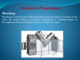 Blending:
Blending is a critical part of pharmaceutical manufacturing. It consists of two
parts, the actual mixing of powdered ingredients to a desired degree of
homogeneity and the analytical testing to conform the same.
 
