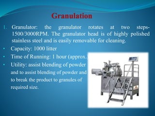 1. Granulator: the granulator rotates at two steps-
1500/3000RPM. The granulator head is of highly polished
stainless steel and is easily removable for cleaning.
• Capacity: 1000 litter
• Time of Running: 1 hour (approx.)
• Utility: assist blending of powder
and to assist blending of powder and
to break the product to granules of
required size.
 