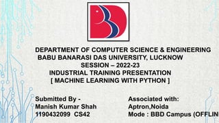 DEPARTMENT OF COMPUTER SCIENCE & ENGINEERING
BABU BANARASI DAS UNIVERSITY, LUCKNOW
SESSION – 2022-23
INDUSTRIAL TRAINING PRESENTATION
[ MACHINE LEARNING WITH PYTHON ]
Submitted By -
Manish Kumar Shah
1190432099 CS42
Associated with:
Aptron,Noida
Mode : BBD Campus (OFFLINE
 