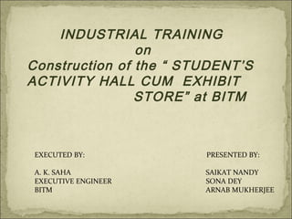INDUSTRIAL TRAINING
on
Construction of the “ STUDENT’S
ACTIVITY HALL CUM EXHIBIT
STORE” at BITM
EXECUTED BY: PRESENTED BY:
A. K. SAHA SAIKAT NANDY
EXECUTIVE ENGINEER SONA DEY
BITM ARNAB MUKHERJEE
 