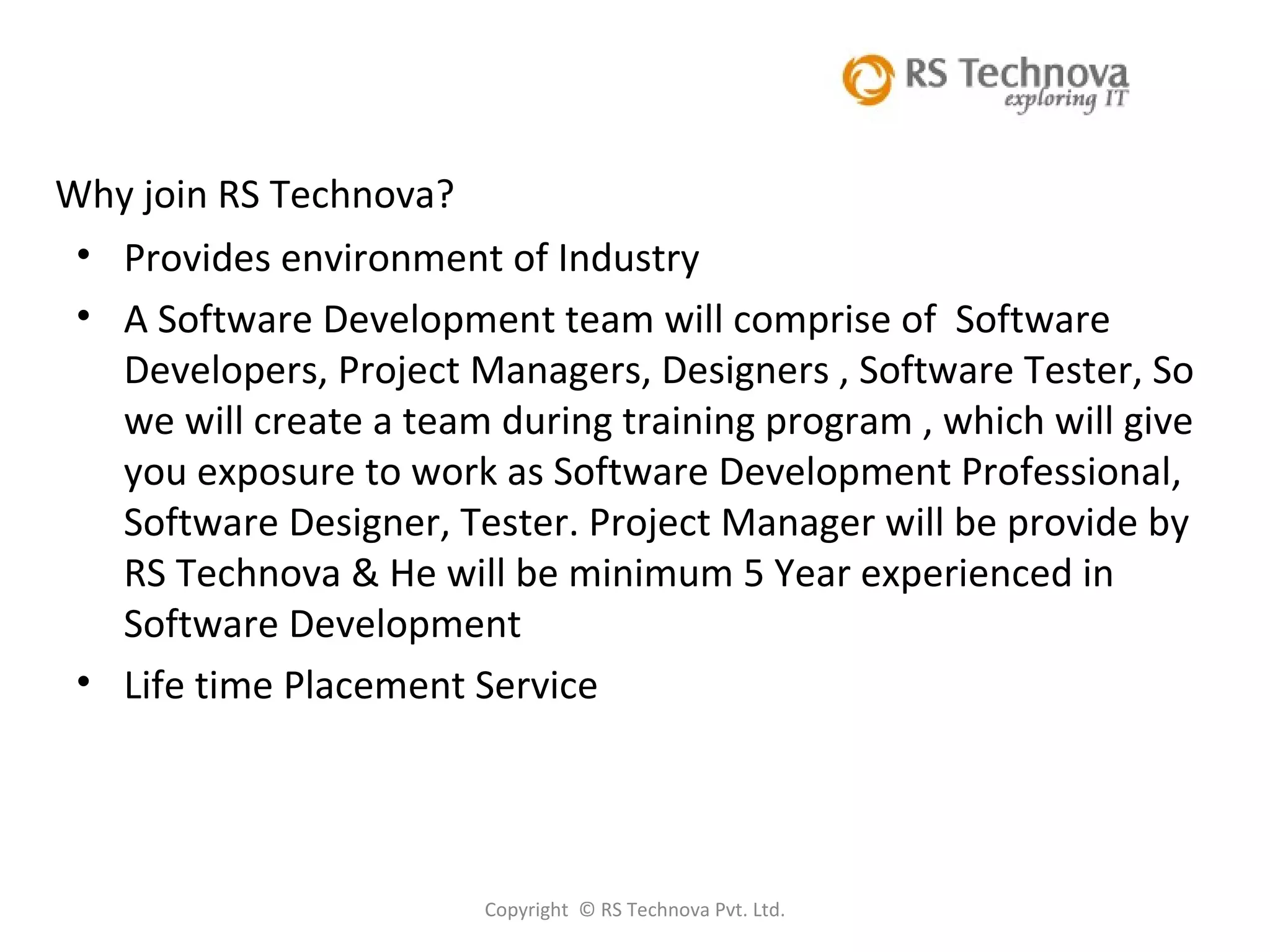 Copyright  © RS Technova Pvt. Ltd. Why join RS Technova? Provides environment of Industry A Software Development team will comprise of  Software Developers, Project Managers, Designers , Software Tester, So we will create a team during training program , which will give you exposure to work as Software Development Professional, Software Designer, Tester. Project Manager will be provide by RS Technova & He will be minimum 5 Year experienced in Software Development Life time Placement Service 