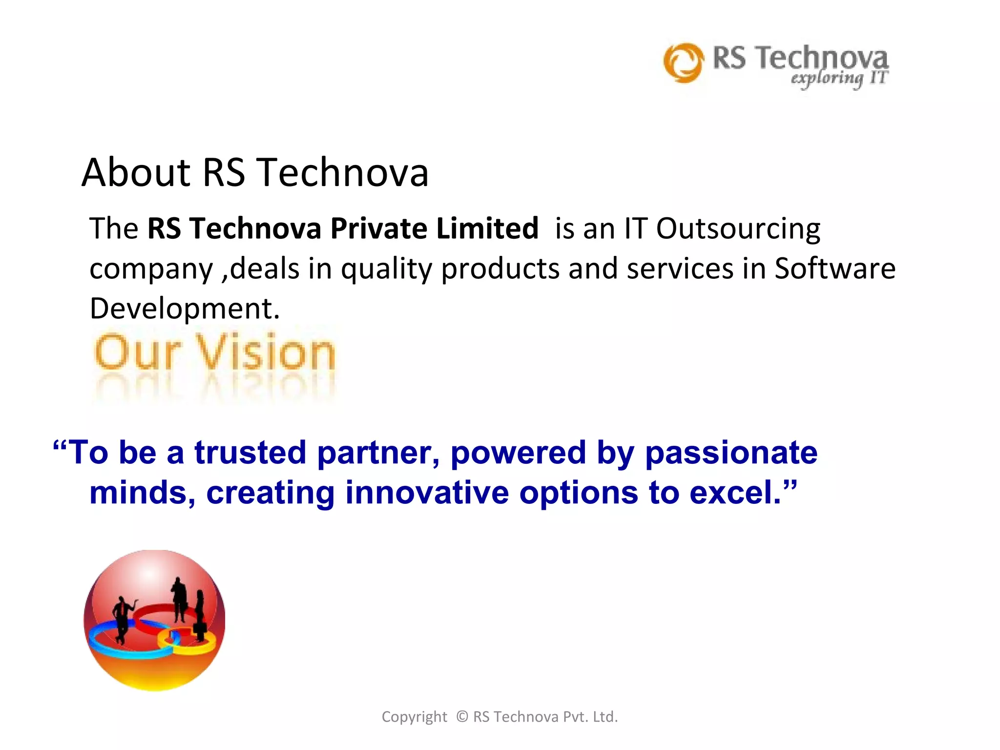 Copyright  © RS Technova Pvt. Ltd. About RS Technova The  RS Technova Private Limited  is an IT Outsourcing  company ,deals in quality products and services in Software Development.  “ To be a trusted partner, powered by passionate minds, creating innovative options to excel.” 