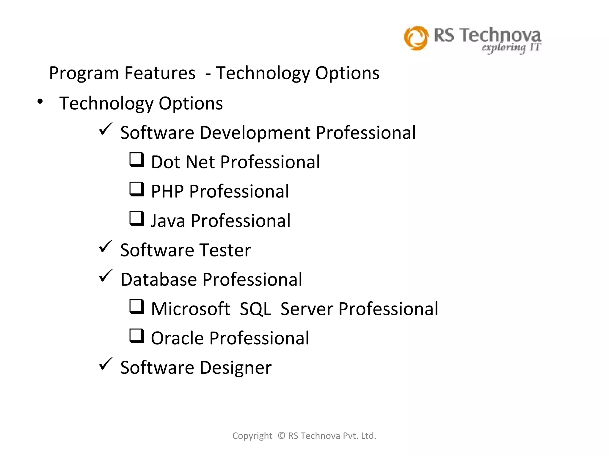 Copyright  © RS Technova Pvt. Ltd.   Program Features  - Technology Options Technology Options Software Development Professional Dot Net Professional PHP Professional Java Professional Software Tester Database Professional Microsoft  SQL  Server Professional Oracle Professional Software Designer 