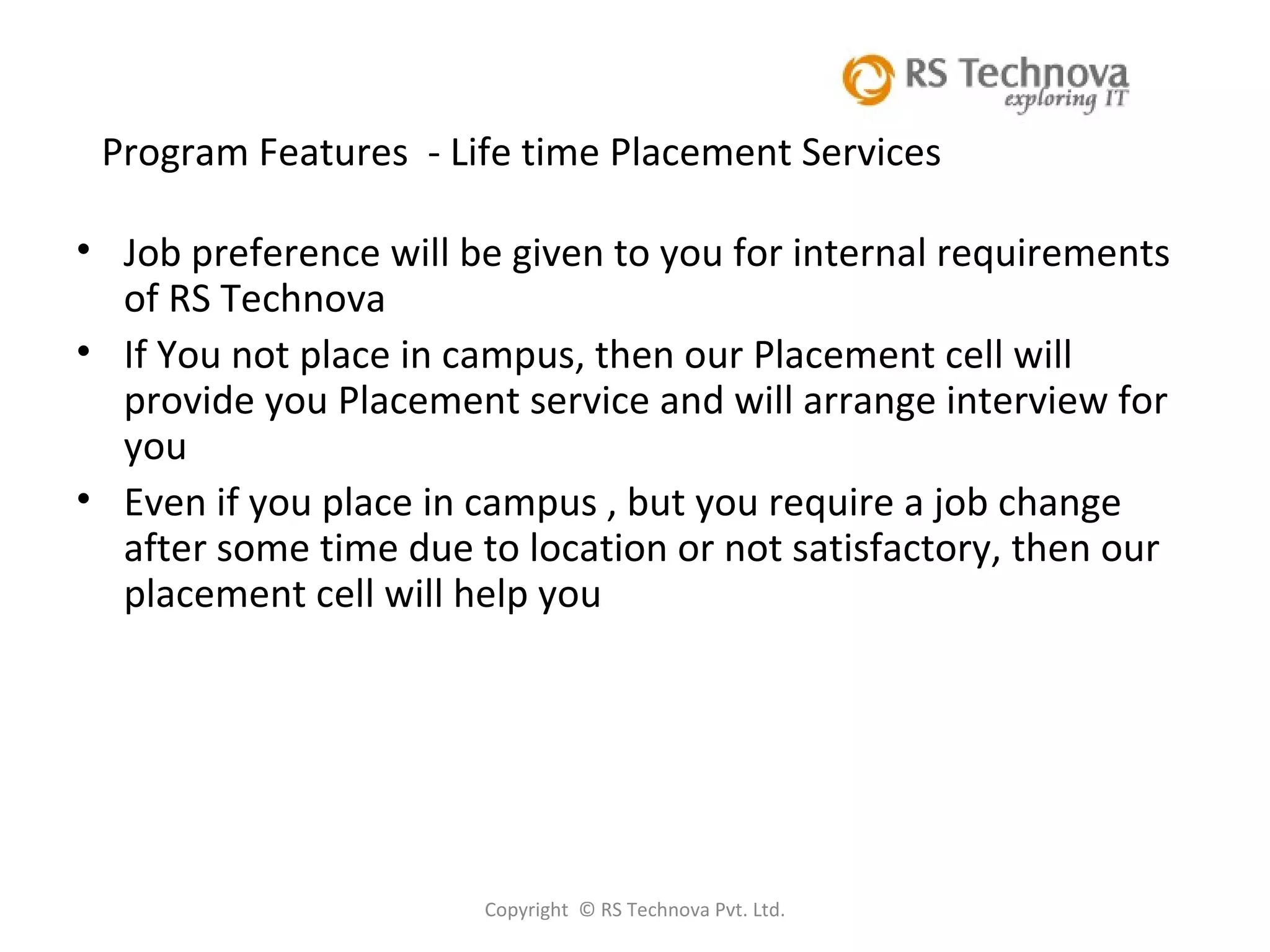 Copyright  © RS Technova Pvt. Ltd.   Program Features  - Life time Placement Services Job preference will be given to you for internal requirements of RS Technova  If You not place in campus, then our Placement cell will provide you Placement service and will arrange interview for you Even if you place in campus , but you require a job change after some time due to location or not satisfactory, then our placement cell will help you 