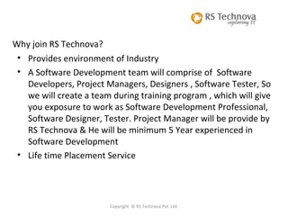 Copyright  © RS Technova Pvt. Ltd. Why join RS Technova? Provides environment of Industry A Software Development team will comprise of  Software Developers, Project Managers, Designers , Software Tester, So we will create a team during training program , which will give you exposure to work as Software Development Professional, Software Designer, Tester. Project Manager will be provide by RS Technova & He will be minimum 5 Year experienced in Software Development Life time Placement Service 