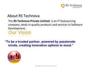 Copyright  © RS Technova Pvt. Ltd. About RS Technova The  RS Technova Private Limited  is an IT Outsourcing  company ,deals in quality products and services in Software Development.  “ To be a trusted partner, powered by passionate minds, creating innovative options to excel.” 