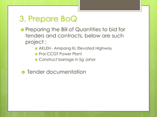 3. Prepare BoQ
 Preparing

the Bill of Quantities to bid for
tenders and contracts, below are such
project :







AKLEH - Ampang KL Elevated Highway
Prai CCGT Power Plant
Construct barrage in Sg Johor

Tender documentation

 