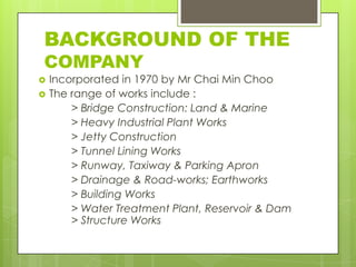 BACKGROUND OF THE
COMPANY



Incorporated in 1970 by Mr Chai Min Choo
The range of works include :
> Bridge Construction: Land & Marine
> Heavy Industrial Plant Works
> Jetty Construction
> Tunnel Lining Works
> Runway, Taxiway & Parking Apron
> Drainage & Road-works; Earthworks
> Building Works
> Water Treatment Plant, Reservoir & Dam
> Structure Works

 
