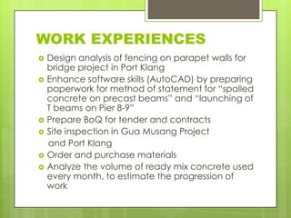 WORK EXPERIENCES









Design analysis of fencing on parapet walls for
bridge project in Port Klang
Enhance software skills (AutoCAD) by preparing
paperwork for method of statement for “spalled
concrete on precast beams” and “launching of
T beams on Pier 8-9”
Prepare BoQ for tender and contracts
Site inspection in Gua Musang Project
and Port Klang
Order and purchase materials
Analyze the volume of ready mix concrete used
every month, to estimate the progression of
work

 